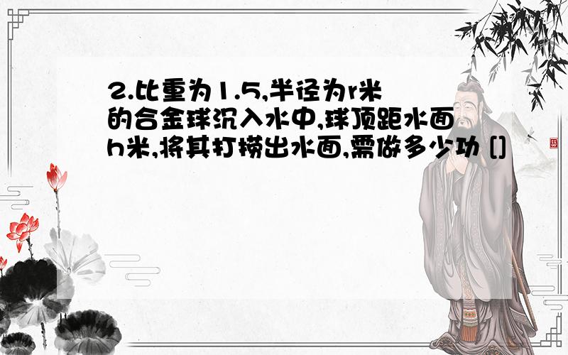 2.比重为1.5,半径为r米的合金球沉入水中,球顶距水面h米,将其打捞出水面,需做多少功 []