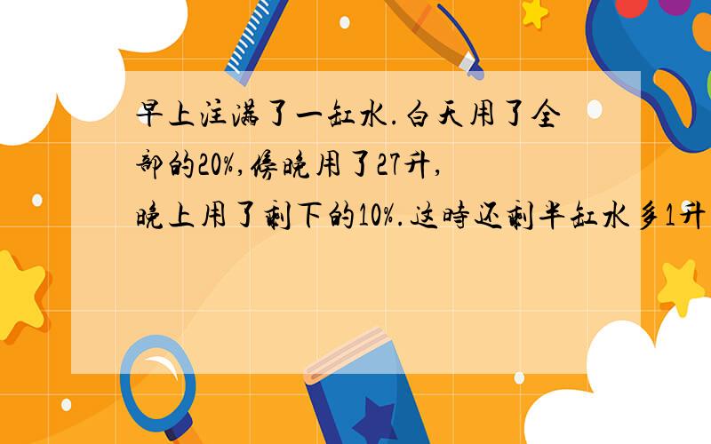 早上注满了一缸水.白天用了全部的20%,傍晚用了27升,晚上用了剩下的10%.这时还剩半缸水多1升.问早上注了多少升水?