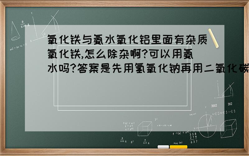 氧化铁与氨水氧化铝里面有杂质氧化铁,怎么除杂啊?可以用氨水吗?答案是先用氢氧化钠再用二氧化碳,是把氧化铝先变成偏铝酸钠再