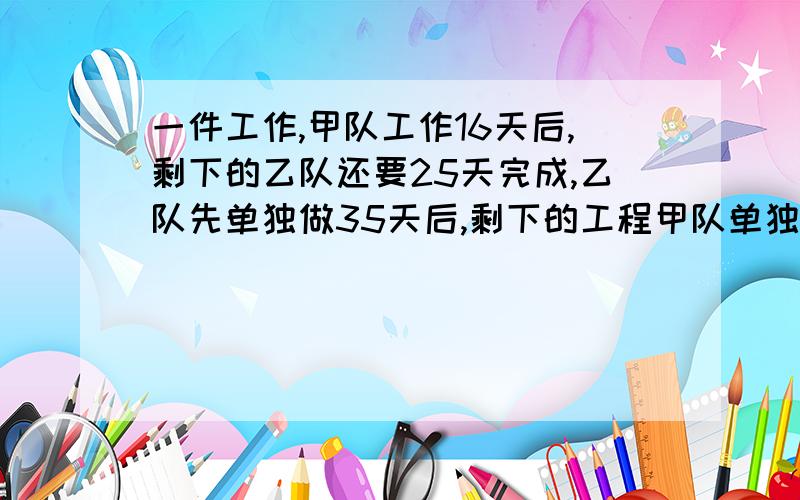 一件工作,甲队工作16天后,剩下的乙队还要25天完成,乙队先单独做35天后,剩下的工程甲队单独做,还要8天完成,如果一开