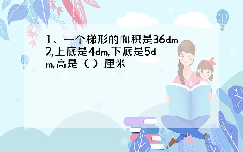 1、一个梯形的面积是36dm2,上底是4dm,下底是5dm,高是（ ）厘米