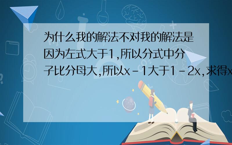 为什么我的解法不对我的解法是因为左式大于1,所以分式中分子比分母大,所以x-1大于1-2x,求得x大于2/3,但是答案在