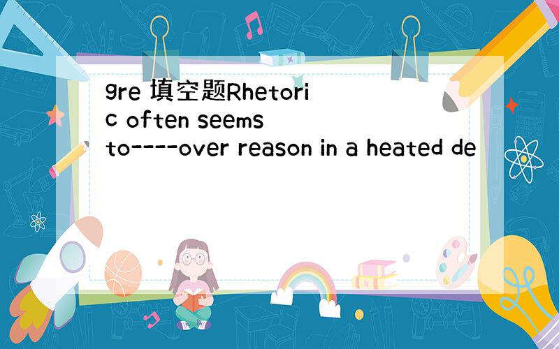 gre 填空题Rhetoric often seems to----over reason in a heated de