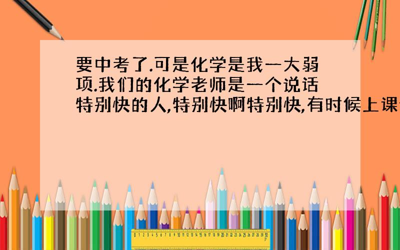 要中考了.可是化学是我一大弱项.我们的化学老师是一个说话特别快的人,特别快啊特别快,有时候上课像说RAP一样.她讲课,我