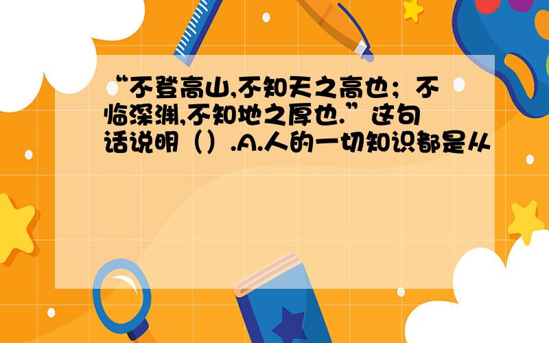 “不登高山,不知天之高也；不临深渊,不知地之厚也.”这句话说明（）.A.人的一切知识都是从