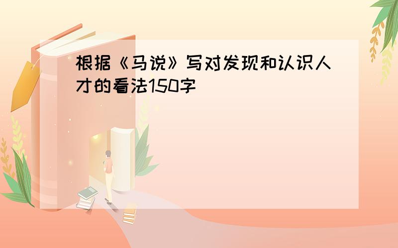 根据《马说》写对发现和认识人才的看法150字