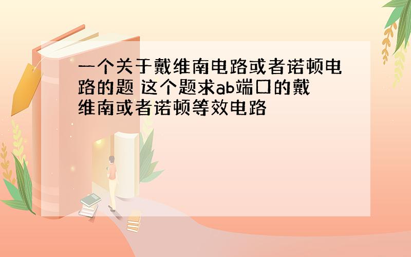 一个关于戴维南电路或者诺顿电路的题 这个题求ab端口的戴维南或者诺顿等效电路