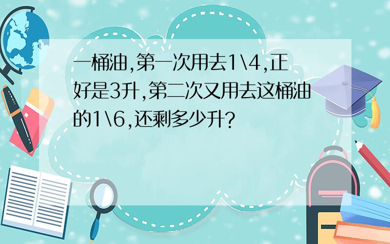 一桶油,第一次用去1\4,正好是3升,第二次又用去这桶油的1\6,还剩多少升?