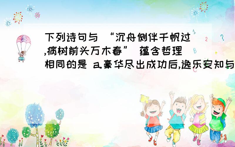 下列诗句与 “沉舟侧伴千帆过,病树前头万木春” 蕴含哲理相同的是 a.豪华尽出成功后,逸乐安知与祸双 b.竹