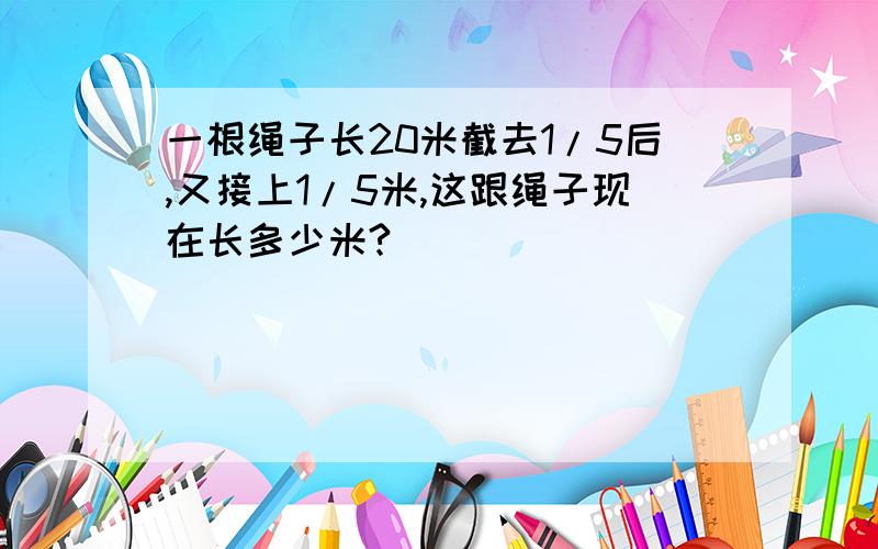 一根绳子长20米截去1/5后,又接上1/5米,这跟绳子现在长多少米?