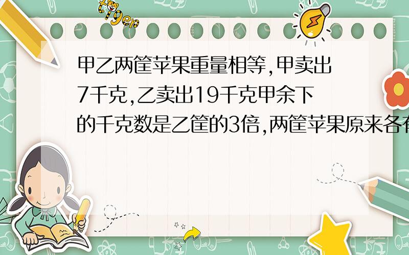 甲乙两筐苹果重量相等,甲卖出7千克,乙卖出19千克甲余下的千克数是乙筐的3倍,两筐苹果原来各有多少千克