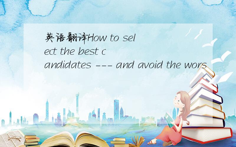 英语翻译How to select the best candidates --- and avoid the wors