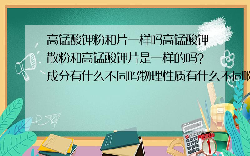 高锰酸钾粉和片一样吗高锰酸钾散粉和高锰酸钾片是一样的吗?成分有什么不同吗物理性质有什么不同啊，是不是状态啊？