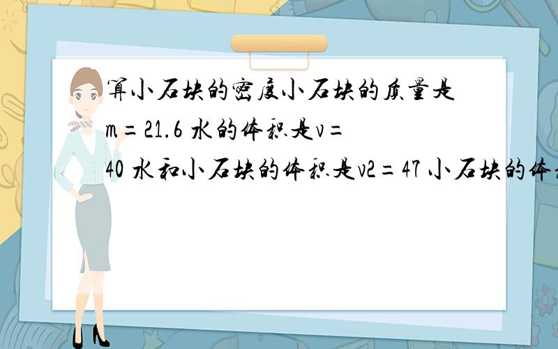 算小石块的密度小石块的质量是m=21.6 水的体积是v=40 水和小石块的体积是v2=47 小石块的体积是v=7 小石块