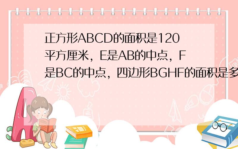 正方形ABCD的面积是120平方厘米，E是AB的中点，F是BC的中点，四边形BGHF的面积是多少平方厘米？