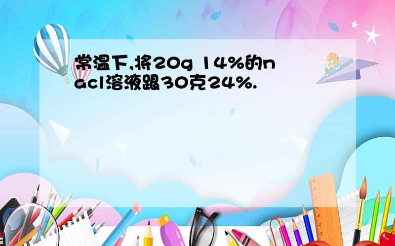 常温下,将20g 14%的nacl溶液跟30克24%.