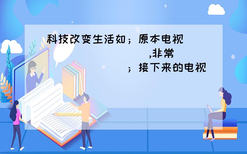 科技改变生活如；原本电视___________,非常_________；接下来的电视___________,比_____