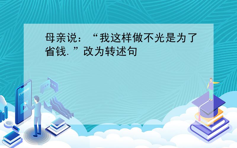 母亲说：“我这样做不光是为了省钱.”改为转述句