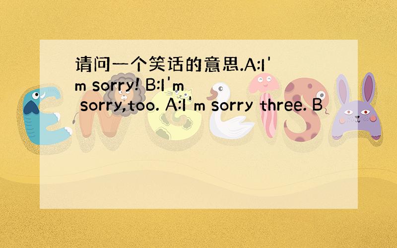 请问一个笑话的意思.A:I'm sorry! B:I'm sorry,too. A:I'm sorry three. B