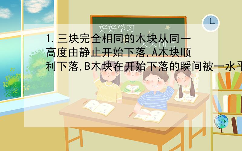 1.三块完全相同的木块从同一高度由静止开始下落,A木块顺利下落,B木块在开始下落的瞬间被一水平飞来的子弹击中（未穿出）,