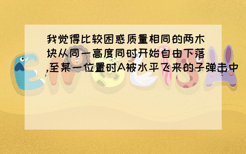 我觉得比较困惑质量相同的两木块从同一高度同时开始自由下落,至某一位置时A被水平飞来的子弹击中（未穿出）,则A.B两木块落