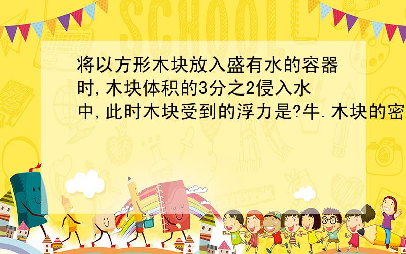 将以方形木块放入盛有水的容器时,木块体积的3分之2侵入水中,此时木块受到的浮力是?牛.木块的密度是多