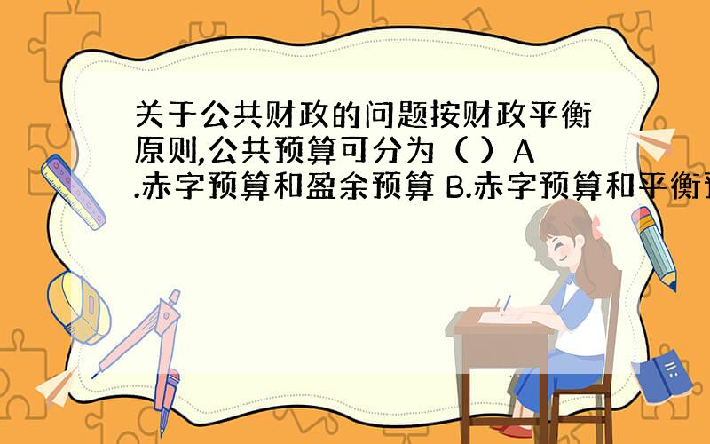 关于公共财政的问题按财政平衡原则,公共预算可分为（ ）A.赤字预算和盈余预算 B.赤字预算和平衡预算 C.盈余预算和平衡