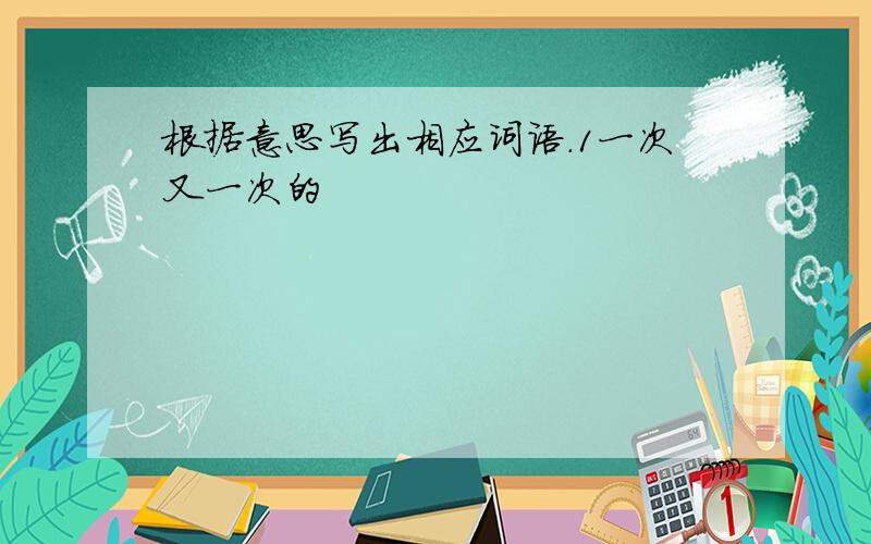 根据意思写出相应词语.1一次又一次的