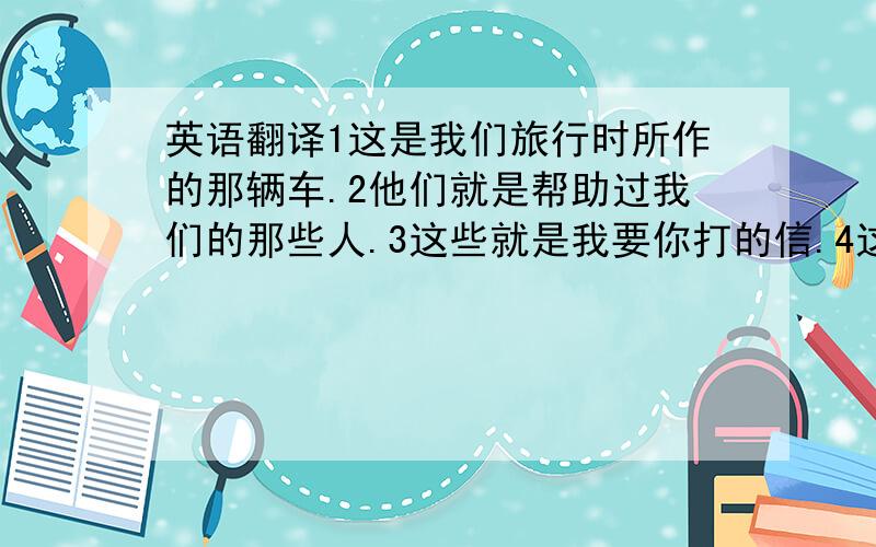 英语翻译1这是我们旅行时所作的那辆车.2他们就是帮助过我们的那些人.3这些就是我要你打的信.4这就是我去年写的那本书.5