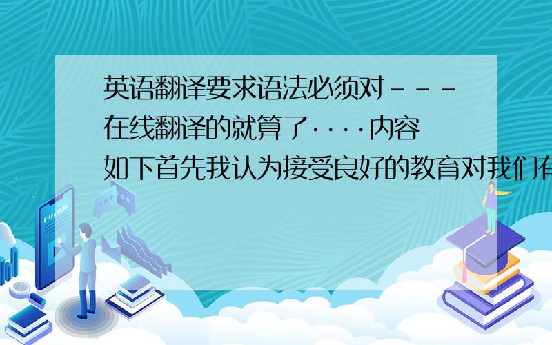 英语翻译要求语法必须对---在线翻译的就算了····内容如下首先我认为接受良好的教育对我们有很多好处-,一个良好的教育可