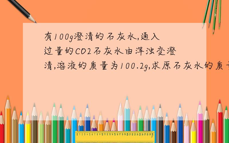 有100g澄清的石灰水,通入过量的CO2石灰水由浑浊变澄清,溶液的质量为100.2g,求原石灰水的质量分数.