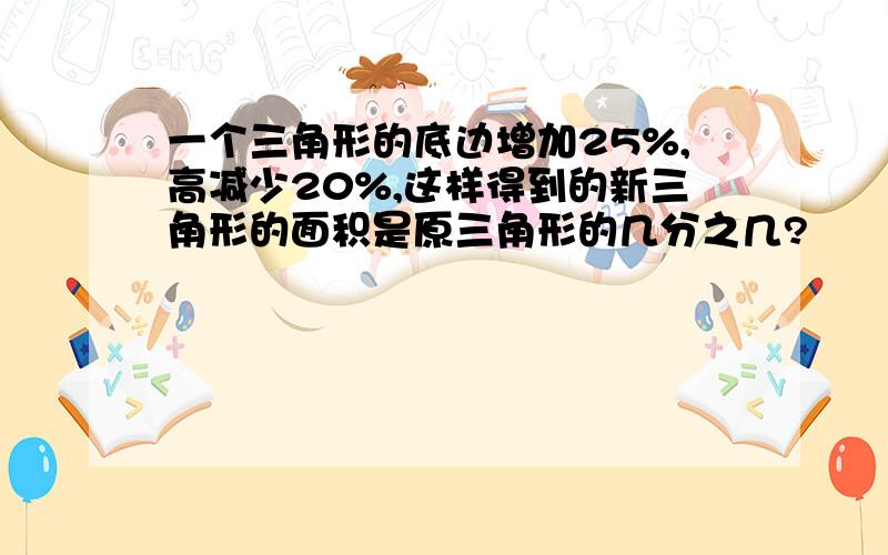 一个三角形的底边增加25%,高减少20%,这样得到的新三角形的面积是原三角形的几分之几?