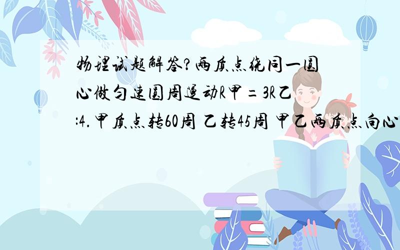 物理试题解答?两质点绕同一圆心做匀速圆周运动R甲=3R乙:4.甲质点转60周 乙转45周 甲乙两质点向心加速度之比为?