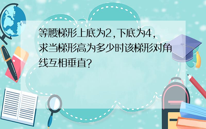 等腰梯形上底为2,下底为4,求当梯形高为多少时该梯形对角线互相垂直?