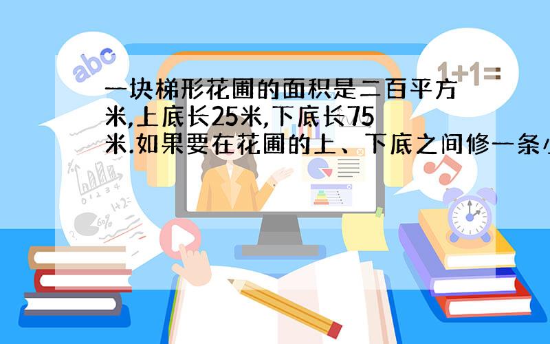 一块梯形花圃的面积是二百平方米,上底长25米,下底长75米.如果要在花圃的上、下底之间修一条小路,这条小路最短是多少米?