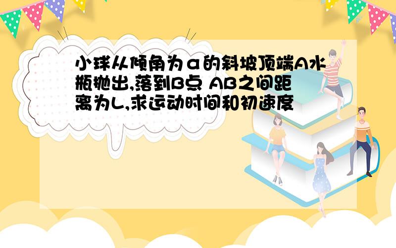 小球从倾角为α的斜坡顶端A水瓶抛出,落到B点 AB之间距离为L,求运动时间和初速度