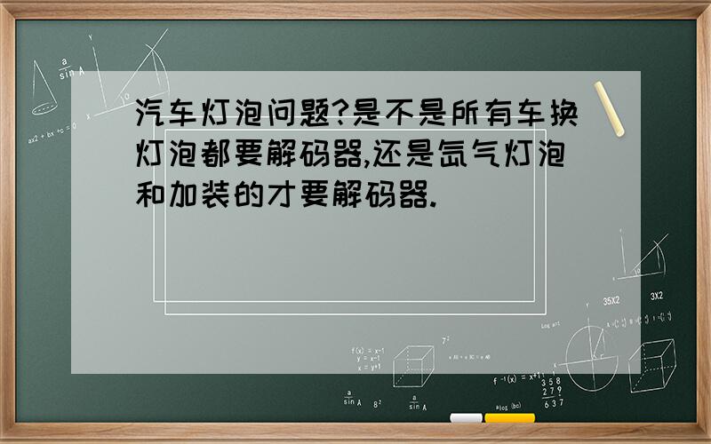 汽车灯泡问题?是不是所有车换灯泡都要解码器,还是氙气灯泡和加装的才要解码器.