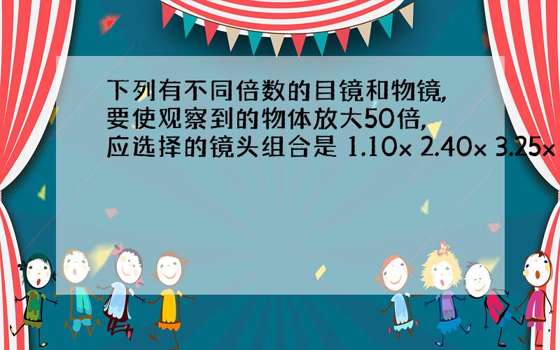 下列有不同倍数的目镜和物镜,要使观察到的物体放大50倍,应选择的镜头组合是 1.10x 2.40x 3.25x 4.5x