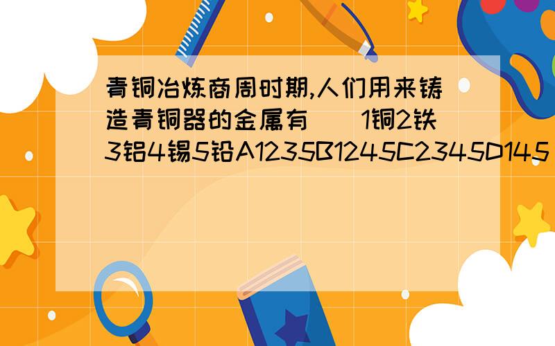 青铜冶炼商周时期,人们用来铸造青铜器的金属有（）1铜2铁3铝4锡5铅A1235B1245C2345D145