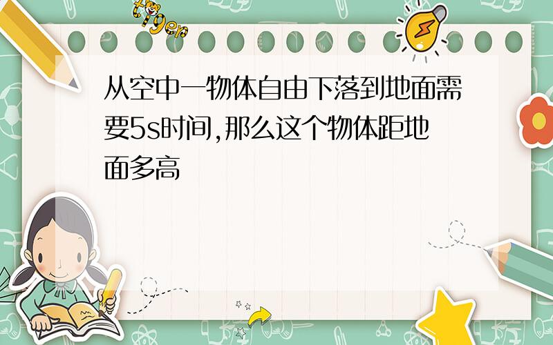 从空中一物体自由下落到地面需要5s时间,那么这个物体距地面多高