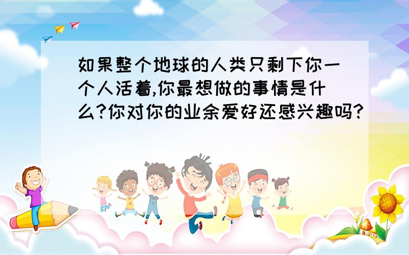 如果整个地球的人类只剩下你一个人活着,你最想做的事情是什么?你对你的业余爱好还感兴趣吗?