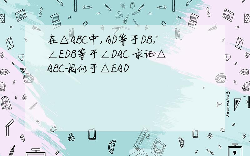 在△ABC中,AD等于DB,∠EDB等于∠DAC 求证△ABC相似于△EAD