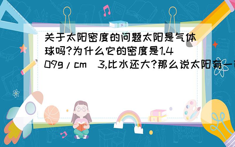 关于太阳密度的问题太阳是气体球吗?为什么它的密度是1.409g/cm^3,比水还大?那么说太阳有一部分是固体了?为什么说