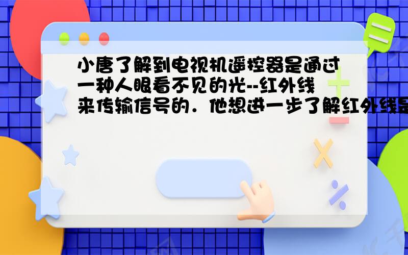 小唐了解到电视机遥控器是通过一种人眼看不见的光--红外线来传输信号的．他想进一步了解红外线是否具有可见光的某些传播规律，