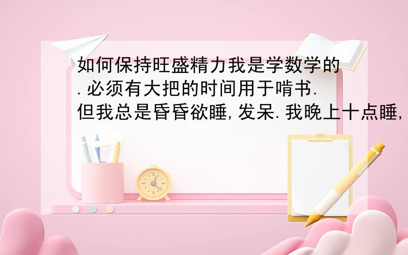 如何保持旺盛精力我是学数学的.必须有大把的时间用于啃书.但我总是昏昏欲睡,发呆.我晚上十点睡,早七点起,就这样也要没隔两