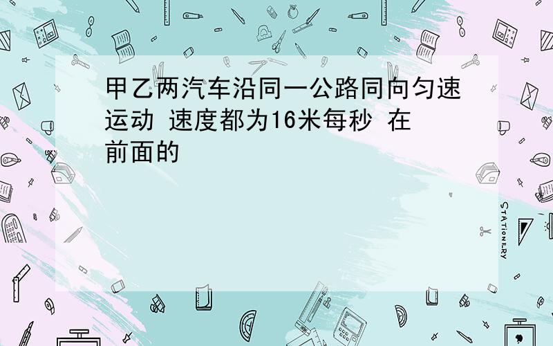 甲乙两汽车沿同一公路同向匀速运动 速度都为16米每秒 在前面的