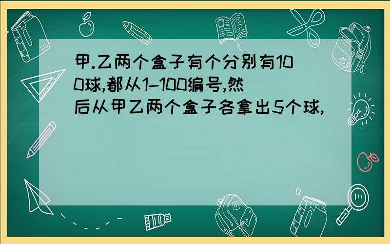 甲.乙两个盒子有个分别有100球,都从1-100编号,然后从甲乙两个盒子各拿出5个球,