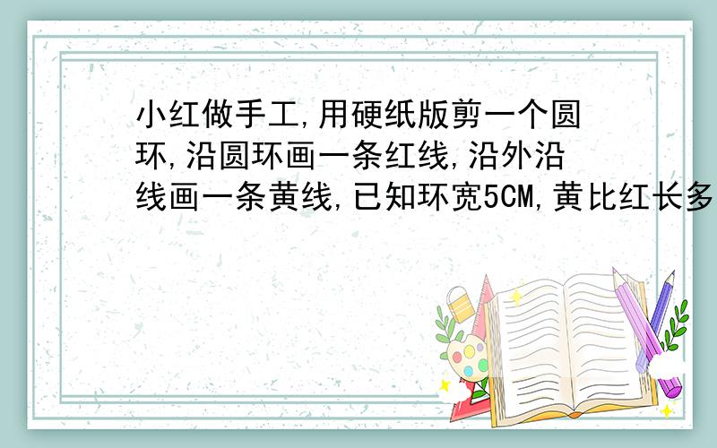 小红做手工,用硬纸版剪一个圆环,沿圆环画一条红线,沿外沿线画一条黄线,已知环宽5CM,黄比红长多少?