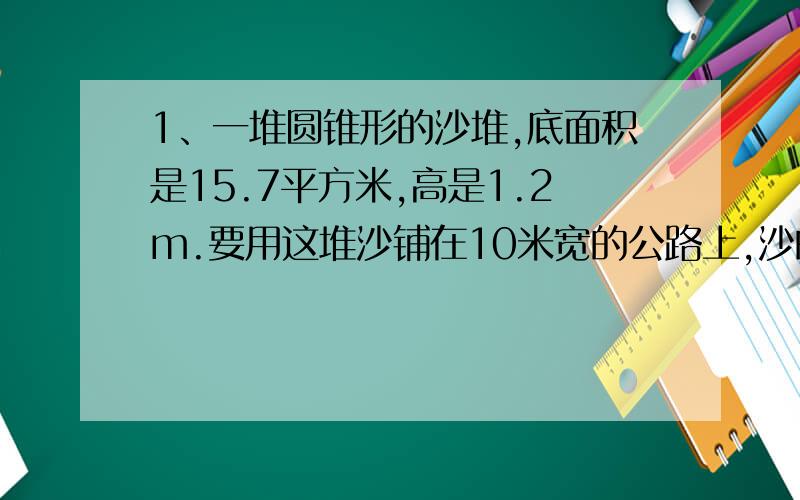 1、一堆圆锥形的沙堆,底面积是15.7平方米,高是1.2m.要用这堆沙铺在10米宽的公路上,沙的厚度是2cm,能铺多少m