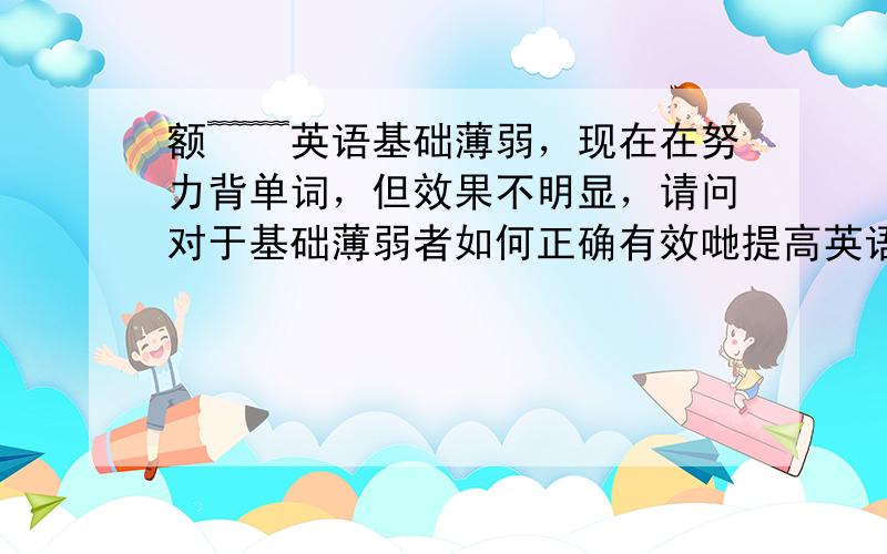 额﹌﹌英语基础薄弱，现在在努力背单词，但效果不明显，请问对于基础薄弱者如何正确有效哋提高英语成绩？